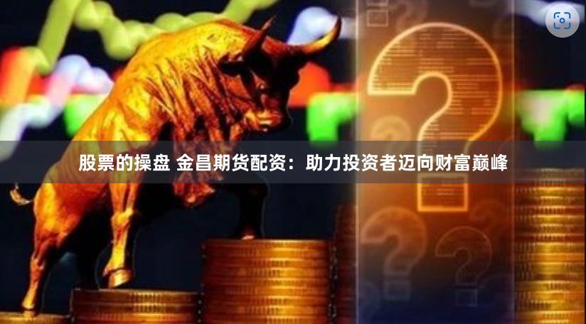 股票的操盘 金昌期货配资：助力投资者迈向财富巅峰