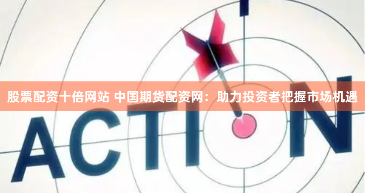 股票配资十倍网站 中国期货配资网：助力投资者把握市场机遇