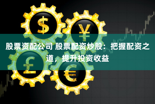 股票资配公司 股票配资炒股：把握配资之道，提升投资收益