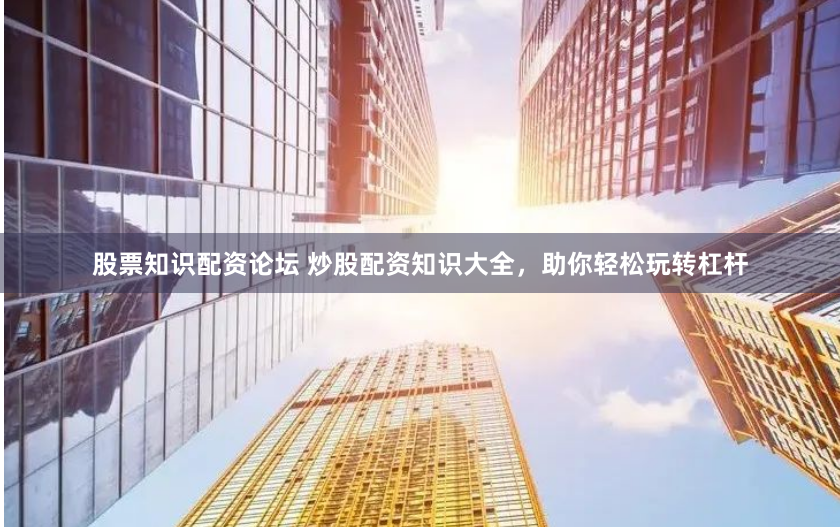 股票知识配资论坛 炒股配资知识大全，助你轻松玩转杠杆