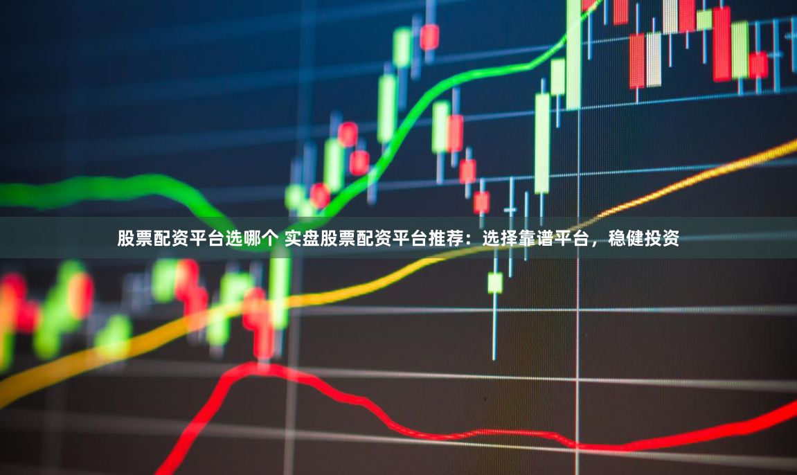 股票配资平台选哪个 实盘股票配资平台推荐：选择靠谱平台，稳健投资