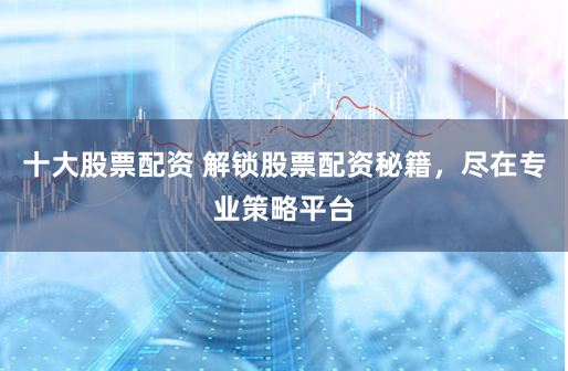 十大股票配资 解锁股票配资秘籍，尽在专业策略平台