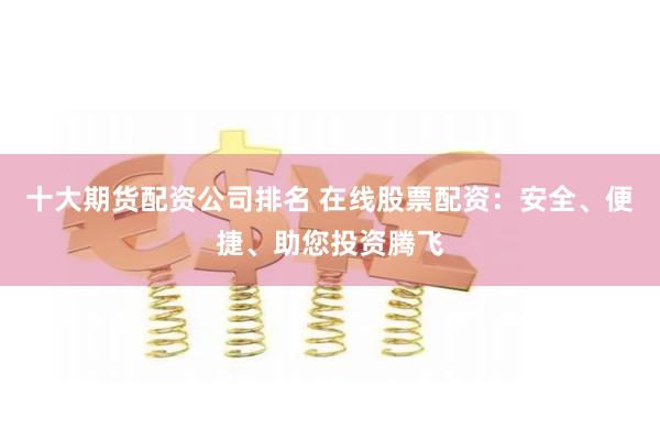 十大期货配资公司排名 在线股票配资：安全、便捷、助您投资腾飞