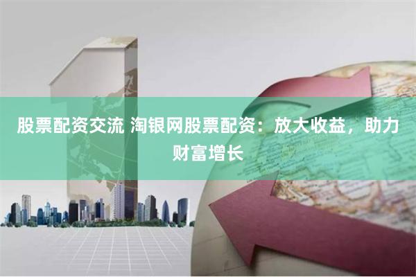 股票配资交流 淘银网股票配资：放大收益，助力财富增长