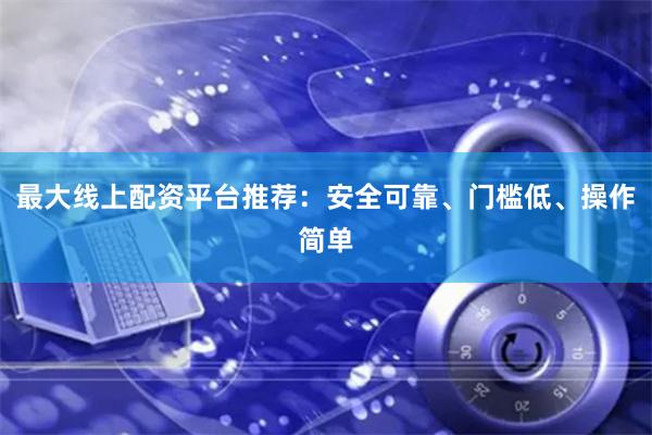 最大线上配资平台推荐：安全可靠、门槛低、操作简单